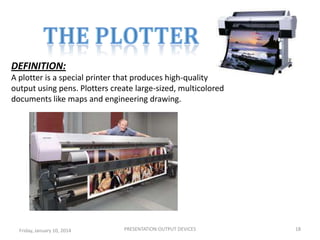 DEFINITION:
A plotter is a special printer that produces high-quality
output using pens. Plotters create large-sized, multicolored
documents like maps and engineering drawing.

Friday, January 10, 2014

PRESENTATION:OUTPUT DEVICES

18

 