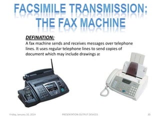 DEFINATION:
A fax machine sends and receives messages over telephone
lines. It uses regular telephone lines to send copies of
document which may include drawings as well as text.

Friday, January 10, 2014

PRESENTATION:OUTPUT DEVICES

20

 