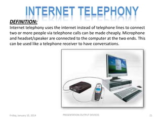 DEFINITION:
Internet telephony uses the internet instead of telephone lines to connect
two or more people via telephone calls can be made cheaply. Microphone
and headset/speaker are connected to the computer at the two ends. This
can be used like a telephone receiver to have conversations.

Friday, January 10, 2014

PRESENTATION:OUTPUT DEVICES

21

 