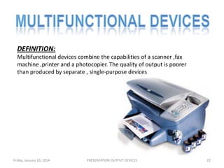 DEFINITION:
Multifunctional devices combine the capabilities of a scanner ,fax
machine ,printer and a photocopier. The quality of output is poorer
than produced by separate , single-purpose devices

Friday, January 10, 2014

PRESENTATION:OUTPUT DEVICES

22

 