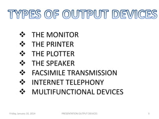 







THE MONITOR
THE PRINTER
THE PLOTTER
THE SPEAKER
FACSIMILE TRANSMISSION
INTERNET TELEPHONY
MULTIFUNCTIONAL DEVICES

Friday, January 10, 2014

PRESENTATION:OUTPUT DEVICES

3

 