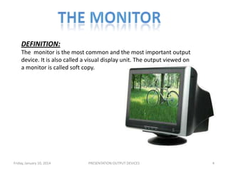 DEFINITION:
The monitor is the most common and the most important output
device. It is also called a visual display unit. The output viewed on
a monitor is called soft copy.

Friday, January 10, 2014

PRESENTATION:OUTPUT DEVICES

4

 