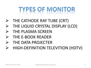 






THE CATHODE RAY TUBE (CRT)
THE LIQUID CRYSTAL DISPLAY (LCD)
THE PLASMA SCREEN
THE E-BOOK READER
THE DATA PROJECTER
HIGH-DEFINITION TELEVITION (HDTV)

Friday, January 10, 2014

PRESENTATION:OUTPUT DEVICES

5

 