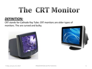 DEFINITION:
CRT stands for Cathode Ray Tube. CRT monitors are older types of
monitors. The are curved and bulky.

.

Friday, January 10, 2014

PRESENTATION:OUTPUT DEVICES

6

 
