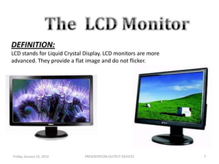 DEFINITION:
LCD stands for Liquid Crystal Display. LCD monitors are more
advanced. They provide a flat image and do not flicker.

.

Friday, January 10, 2014

PRESENTATION:OUTPUT DEVICES

7

 