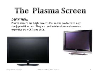 DEFINITION:
Plasma screens are bright screens that can be produced in large
size (up to 84 inches). They are used in televisions and are more
expensive than CRTs and LCDs.

Friday, January 10, 2014

PRESENTATION:OUTPUT DEVICES

8

 