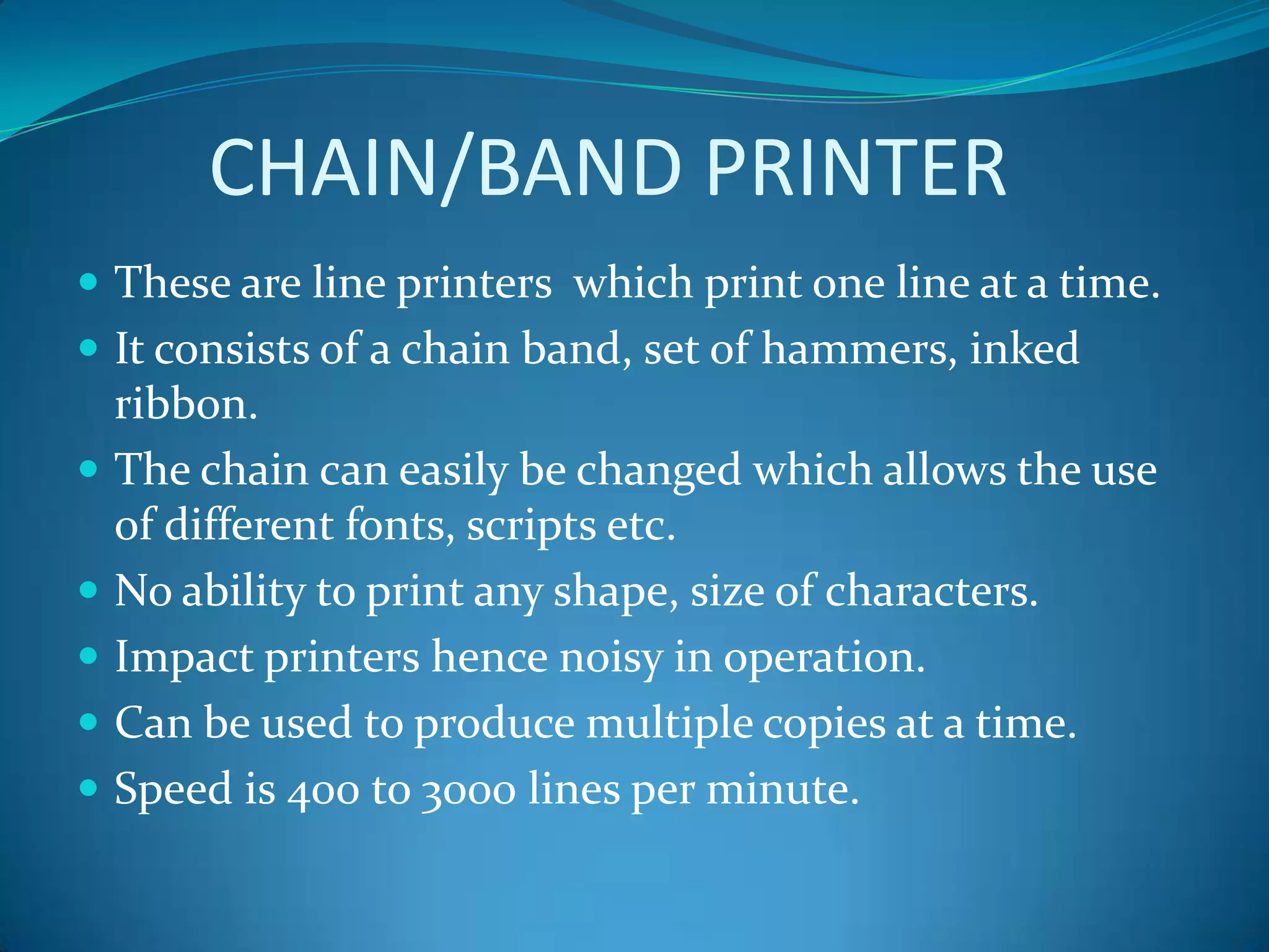 CHAIN/BAND PRINTER
 These are line printers which print one line at a time.
 It consists of a chain band, set of hammers, inked
    ribbon.
   The chain can easily be changed which allows the use
    of different fonts, scripts etc.
   No ability to print any shape, size of characters.
   Impact printers hence noisy in operation.
   Can be used to produce multiple copies at a time.
   Speed is 400 to 3000 lines per minute.
 