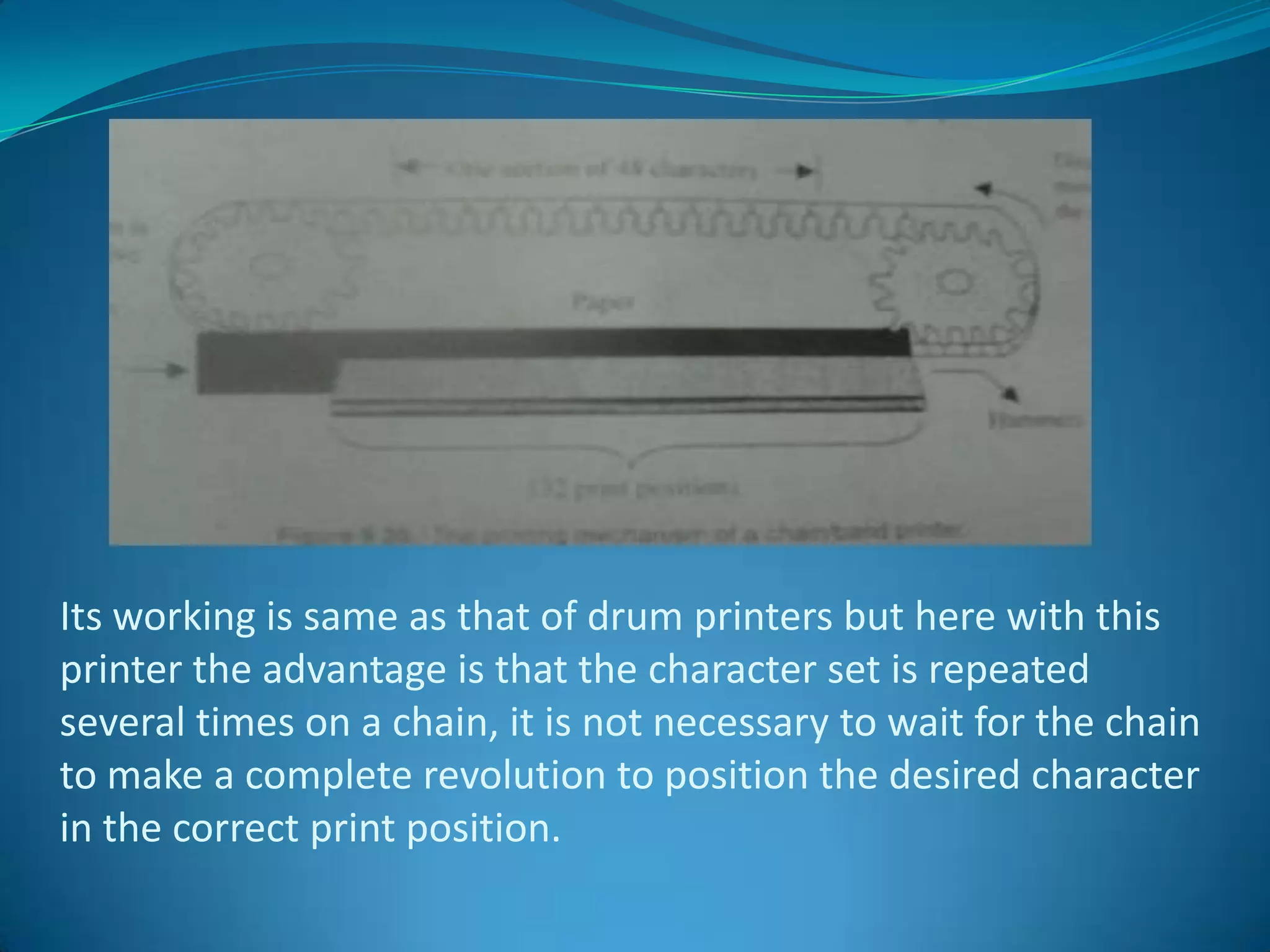 Its working is same as that of drum printers but here with this
printer the advantage is that the character set is repeated
several times on a chain, it is not necessary to wait for the chain
to make a complete revolution to position the desired character
in the correct print position.
 