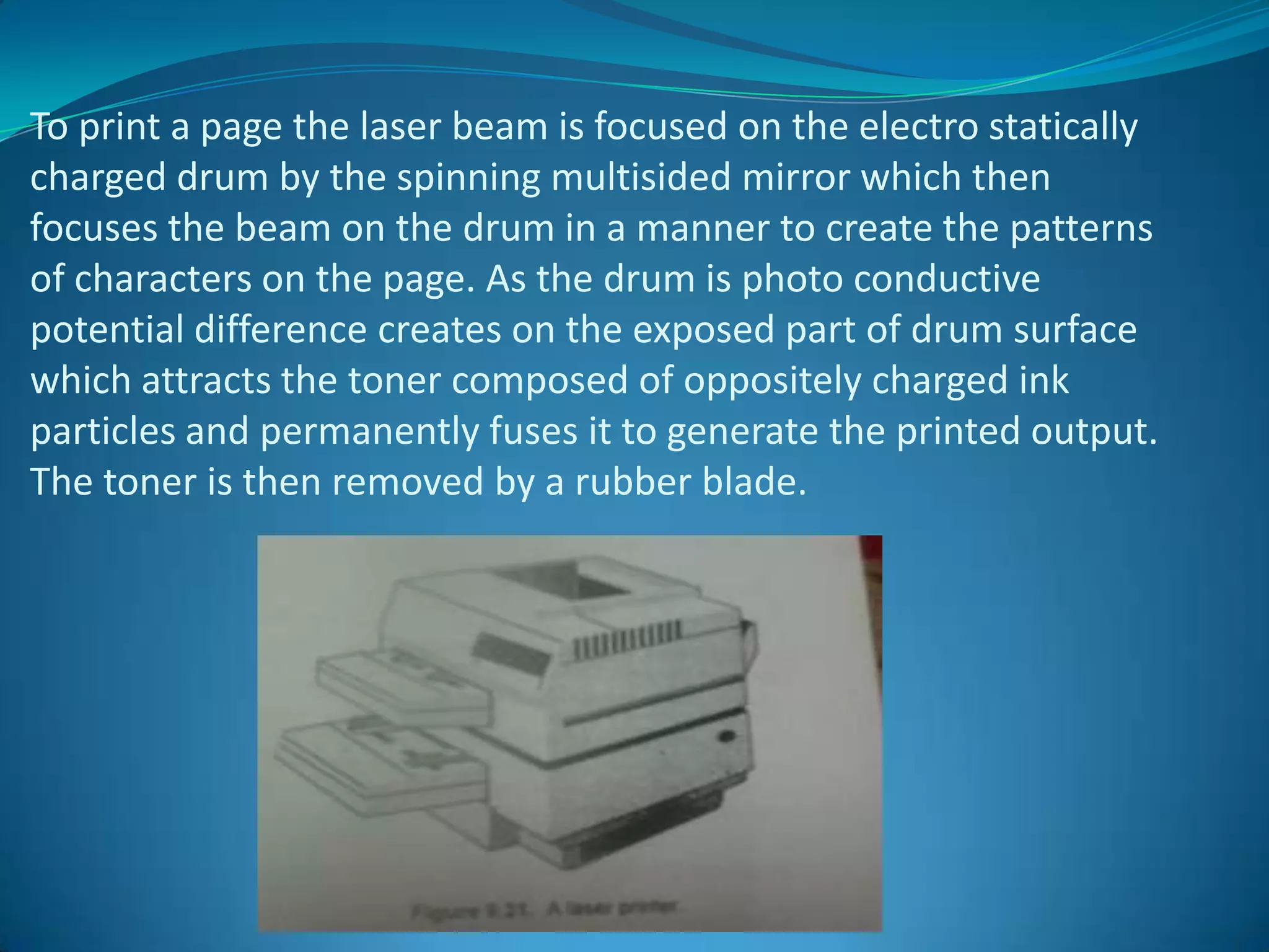 To print a page the laser beam is focused on the electro statically
charged drum by the spinning multisided mirror which then
focuses the beam on the drum in a manner to create the patterns
of characters on the page. As the drum is photo conductive
potential difference creates on the exposed part of drum surface
which attracts the toner composed of oppositely charged ink
particles and permanently fuses it to generate the printed output.
The toner is then removed by a rubber blade.
 