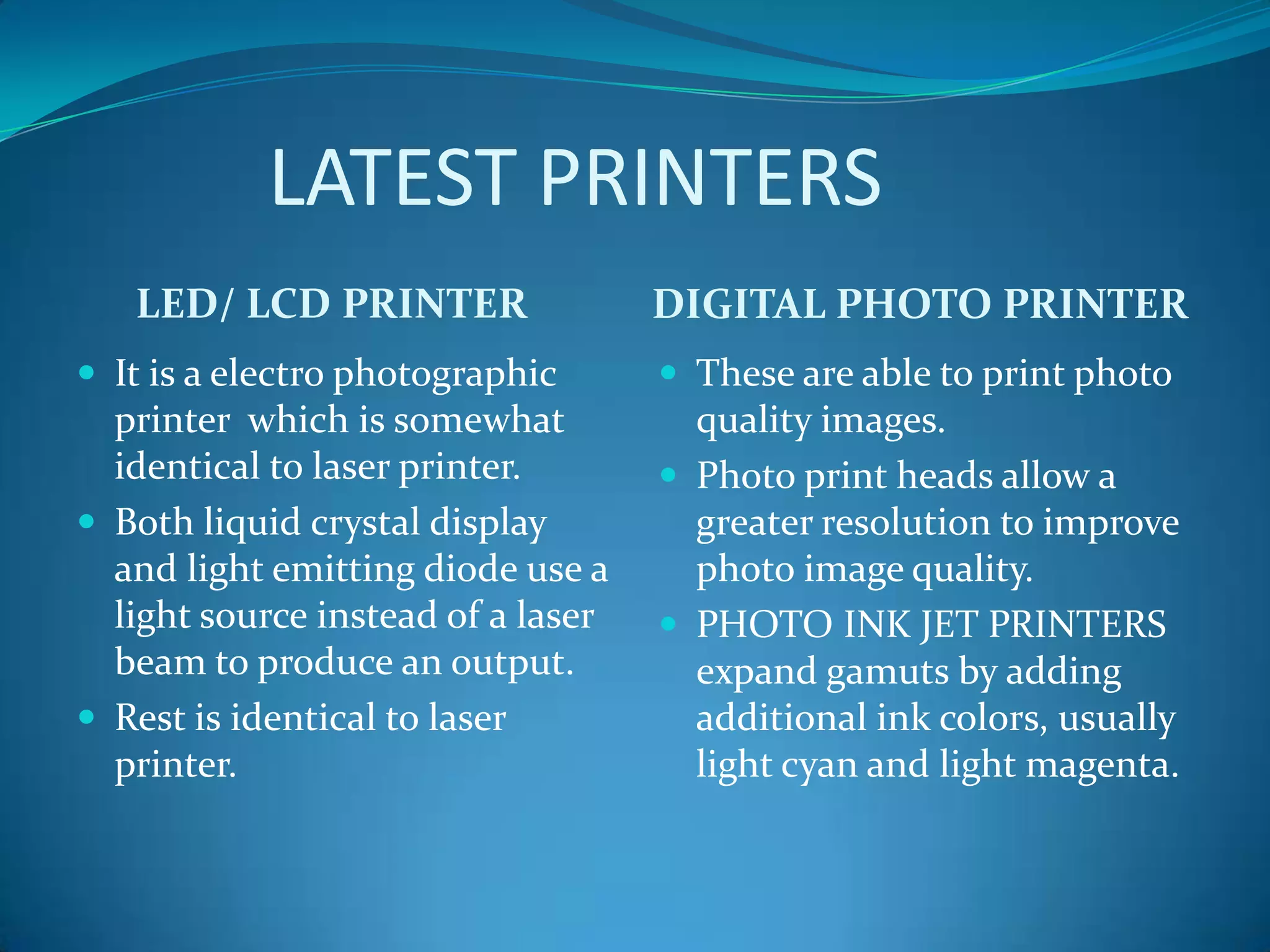 LATEST PRINTERS
   LED/ LCD PRINTER                 DIGITAL PHOTO PRINTER
 It is a electro photographic       These are able to print photo
  printer which is somewhat           quality images.
  identical to laser printer.        Photo print heads allow a
 Both liquid crystal display         greater resolution to improve
  and light emitting diode use a      photo image quality.
  light source instead of a laser    PHOTO INK JET PRINTERS
  beam to produce an output.          expand gamuts by adding
 Rest is identical to laser          additional ink colors, usually
  printer.                            light cyan and light magenta.
 
