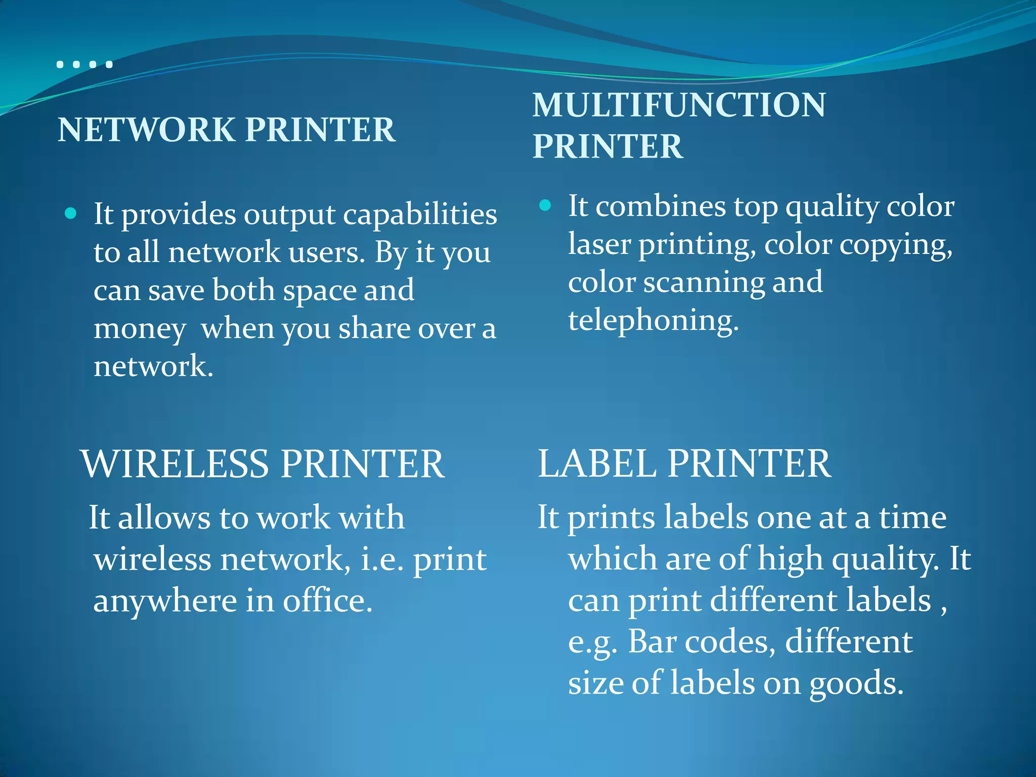 ....
                                    MULTIFUNCTION
NETWORK PRINTER                     PRINTER
 It provides output capabilities    It combines top quality color
  to all network users. By it you     laser printing, color copying,
  can save both space and             color scanning and
  money when you share over a         telephoning.
  network.


 WIRELESS PRINTER                   LABEL PRINTER
  It allows to work with            It prints labels one at a time
  wireless network, i.e. print         which are of high quality. It
  anywhere in office.                  can print different labels ,
                                       e.g. Bar codes, different
                                       size of labels on goods.
 