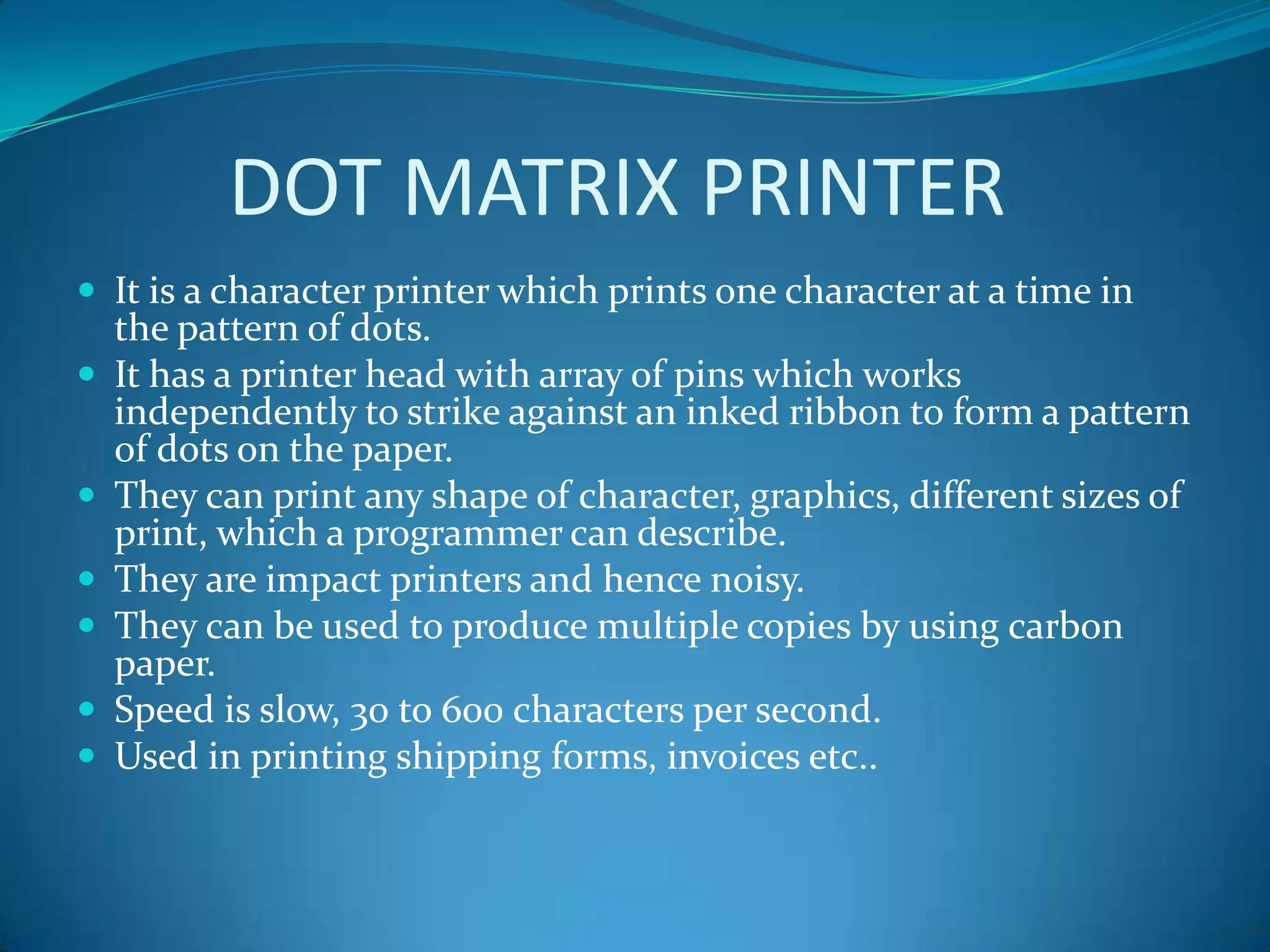 DOT MATRIX PRINTER
 It is a character printer which prints one character at a time in
    the pattern of dots.
   It has a printer head with array of pins which works
    independently to strike against an inked ribbon to form a pattern
    of dots on the paper.
   They can print any shape of character, graphics, different sizes of
    print, which a programmer can describe.
   They are impact printers and hence noisy.
   They can be used to produce multiple copies by using carbon
    paper.
   Speed is slow, 30 to 600 characters per second.
   Used in printing shipping forms, invoices etc..
 