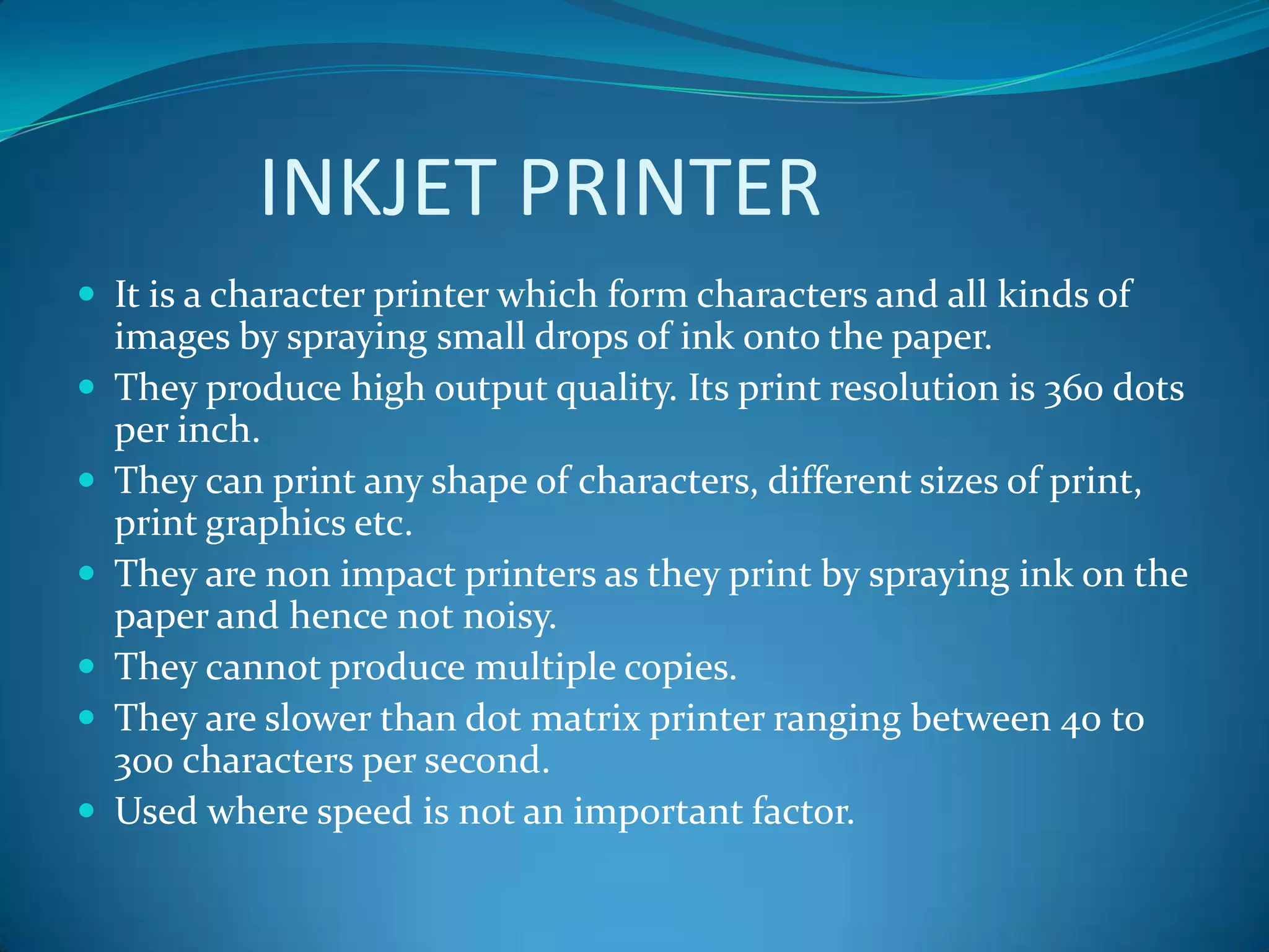 INKJET PRINTER
 It is a character printer which form characters and all kinds of
    images by spraying small drops of ink onto the paper.
   They produce high output quality. Its print resolution is 360 dots
    per inch.
   They can print any shape of characters, different sizes of print,
    print graphics etc.
   They are non impact printers as they print by spraying ink on the
    paper and hence not noisy.
   They cannot produce multiple copies.
   They are slower than dot matrix printer ranging between 40 to
    300 characters per second.
   Used where speed is not an important factor.
 
