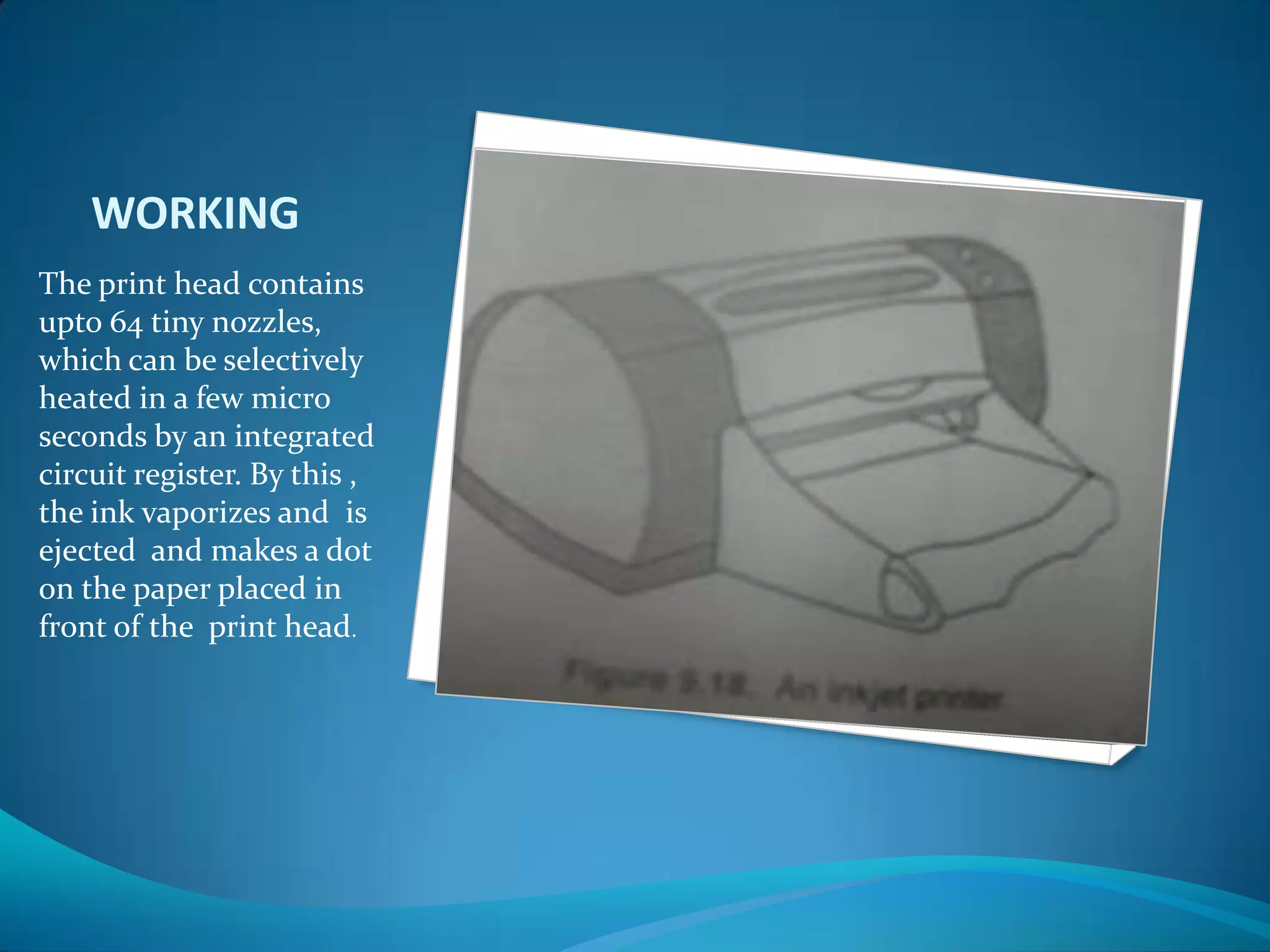 WORKING
The print head contains
upto 64 tiny nozzles,
which can be selectively
heated in a few micro
seconds by an integrated
circuit register. By this ,
the ink vaporizes and is
ejected and makes a dot
on the paper placed in
front of the print head.
 