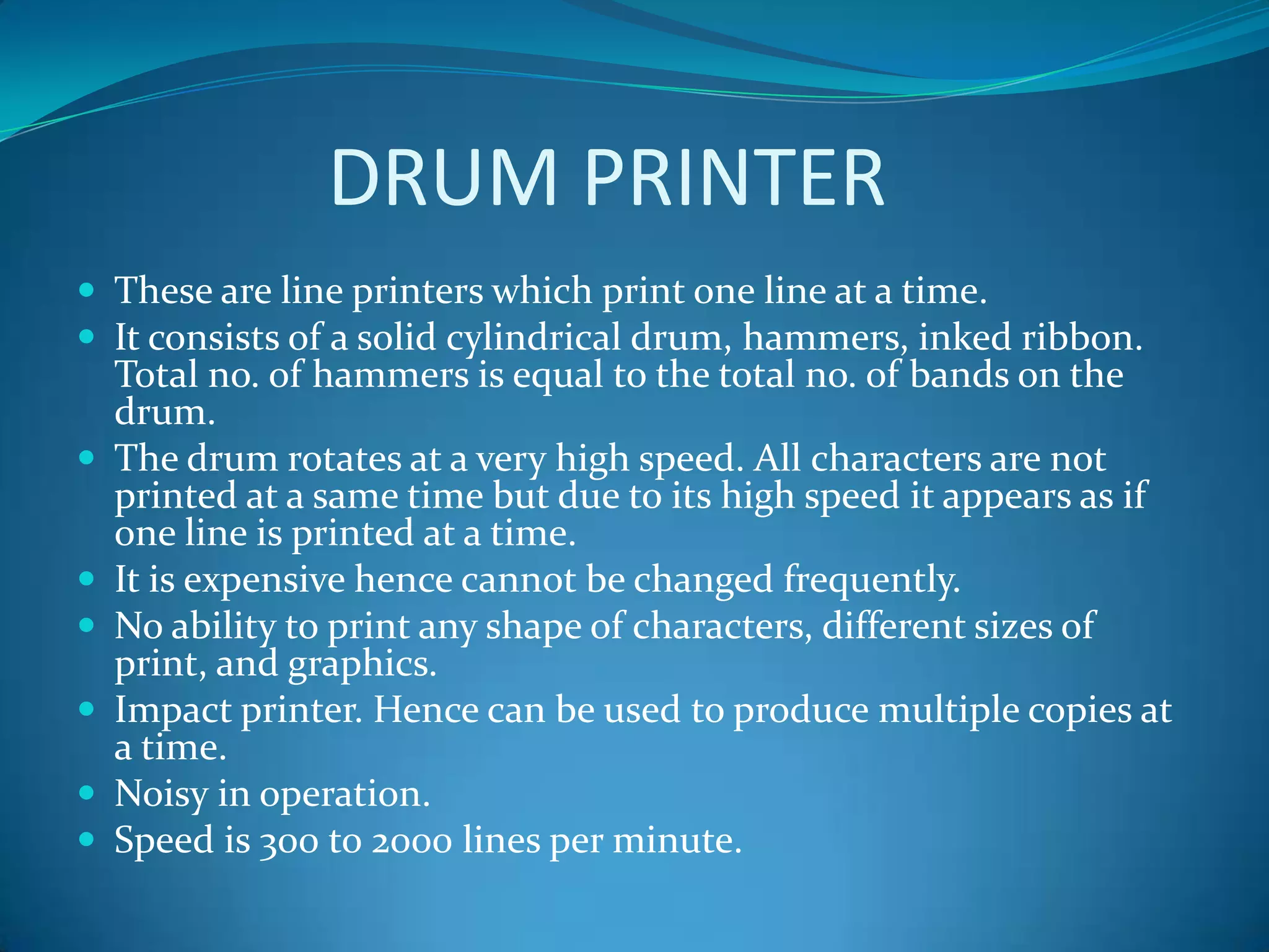 DRUM PRINTER
 These are line printers which print one line at a time.
 It consists of a solid cylindrical drum, hammers, inked ribbon.
    Total no. of hammers is equal to the total no. of bands on the
    drum.
   The drum rotates at a very high speed. All characters are not
    printed at a same time but due to its high speed it appears as if
    one line is printed at a time.
   It is expensive hence cannot be changed frequently.
   No ability to print any shape of characters, different sizes of
    print, and graphics.
   Impact printer. Hence can be used to produce multiple copies at
    a time.
   Noisy in operation.
   Speed is 300 to 2000 lines per minute.
 