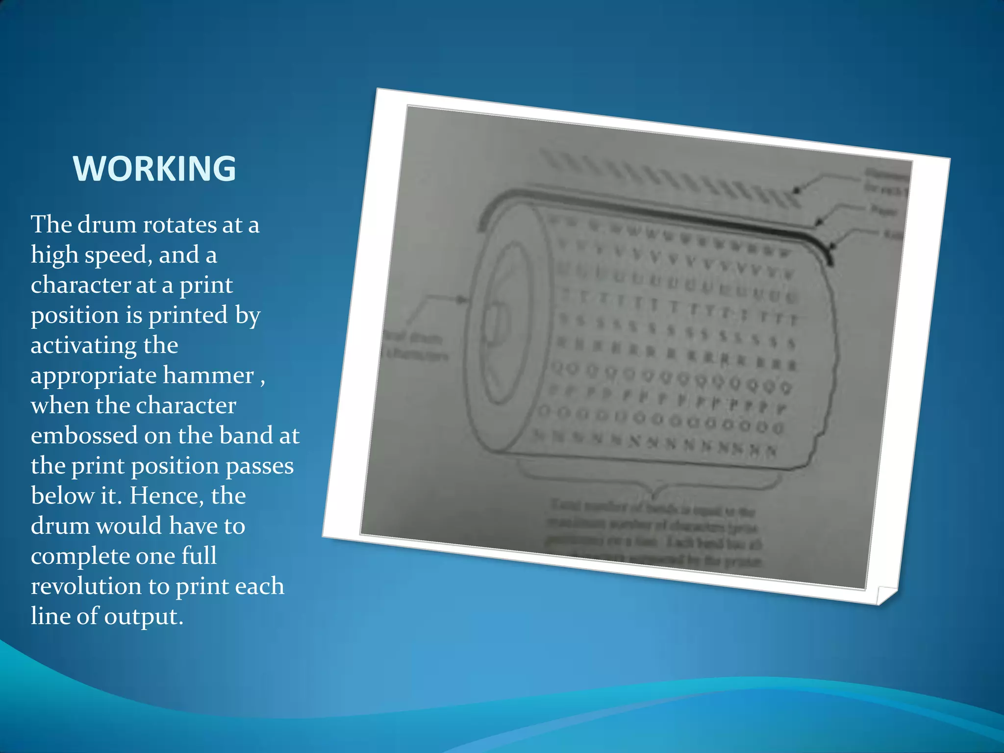 WORKING
The drum rotates at a
high speed, and a
character at a print
position is printed by
activating the
appropriate hammer ,
when the character
embossed on the band at
the print position passes
below it. Hence, the
drum would have to
complete one full
revolution to print each
line of output.
 