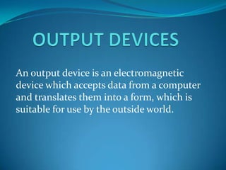 An output device is an electromagnetic
device which accepts data from a computer
and translates them into a form, which is
suitable for use by the outside world.
 