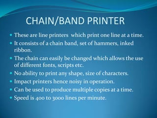 CHAIN/BAND PRINTER
 These are line printers which print one line at a time.
 It consists of a chain band, set of hammers, inked
    ribbon.
   The chain can easily be changed which allows the use
    of different fonts, scripts etc.
   No ability to print any shape, size of characters.
   Impact printers hence noisy in operation.
   Can be used to produce multiple copies at a time.
   Speed is 400 to 3000 lines per minute.
 