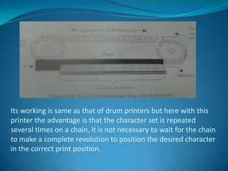 Its working is same as that of drum printers but here with this
printer the advantage is that the character set is repeated
several times on a chain, it is not necessary to wait for the chain
to make a complete revolution to position the desired character
in the correct print position.
 