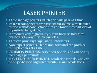 LASER PRINTER
 These are page printers which print one page at a time.
 Its main components are a laser beam source, a multi sided
    mirror, a photoconductive drum and toner (tiny particles of
    oppositely charged ink).
   It produces very high quality output because they form
    characters by very tiny ink particles.
   They can print any shape, size of characters.
   Non impact printers. Hence non noisy and can produce
    multiple copies at a time.
   COMMON PRINTERS- resolution 600 dpi and can print 4
    to 12 pages per minute.
   HIGH END LASER PRINTER- resolution 1200 dpi and can
    print 500 to 1000 pages per minute i.e. one whole book.
 