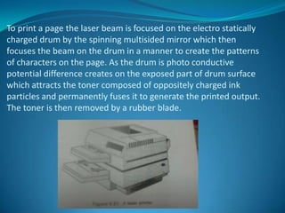 To print a page the laser beam is focused on the electro statically
charged drum by the spinning multisided mirror which then
focuses the beam on the drum in a manner to create the patterns
of characters on the page. As the drum is photo conductive
potential difference creates on the exposed part of drum surface
which attracts the toner composed of oppositely charged ink
particles and permanently fuses it to generate the printed output.
The toner is then removed by a rubber blade.
 