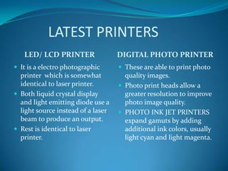 LATEST PRINTERS
   LED/ LCD PRINTER                 DIGITAL PHOTO PRINTER
 It is a electro photographic       These are able to print photo
  printer which is somewhat           quality images.
  identical to laser printer.        Photo print heads allow a
 Both liquid crystal display         greater resolution to improve
  and light emitting diode use a      photo image quality.
  light source instead of a laser    PHOTO INK JET PRINTERS
  beam to produce an output.          expand gamuts by adding
 Rest is identical to laser          additional ink colors, usually
  printer.                            light cyan and light magenta.
 