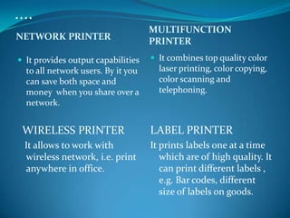 ....
                                    MULTIFUNCTION
NETWORK PRINTER                     PRINTER
 It provides output capabilities    It combines top quality color
  to all network users. By it you     laser printing, color copying,
  can save both space and             color scanning and
  money when you share over a         telephoning.
  network.


 WIRELESS PRINTER                   LABEL PRINTER
  It allows to work with            It prints labels one at a time
  wireless network, i.e. print         which are of high quality. It
  anywhere in office.                  can print different labels ,
                                       e.g. Bar codes, different
                                       size of labels on goods.
 