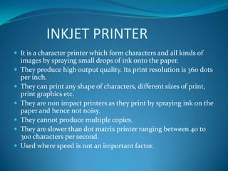 INKJET PRINTER
 It is a character printer which form characters and all kinds of
    images by spraying small drops of ink onto the paper.
   They produce high output quality. Its print resolution is 360 dots
    per inch.
   They can print any shape of characters, different sizes of print,
    print graphics etc.
   They are non impact printers as they print by spraying ink on the
    paper and hence not noisy.
   They cannot produce multiple copies.
   They are slower than dot matrix printer ranging between 40 to
    300 characters per second.
   Used where speed is not an important factor.
 