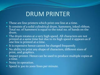 DRUM PRINTER
 These are line printers which print one line at a time.
 It consists of a solid cylindrical drum, hammers, inked ribbon.
    Total no. of hammers is equal to the total no. of bands on the
    drum.
   The drum rotates at a very high speed. All characters are not
    printed at a same time but due to its high speed it appears as if
    one line is printed at a time.
   It is expensive hence cannot be changed frequently.
   No ability to print any shape of characters, different sizes of
    print, and graphics.
   Impact printer. Hence can be used to produce multiple copies at
    a time.
   Noisy in operation.
   Speed is 300 to 2000 lines per minute.
 