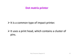 Dot matrix printer



 It is a common type of impact printer.

 It uses a print head, which contains a cluster of
  pins.




                   http://improvec.blogspot.in/       10
 