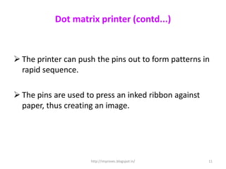 Dot matrix printer (contd...)


 The printer can push the pins out to form patterns in
  rapid sequence.

 The pins are used to press an inked ribbon against
  paper, thus creating an image.




                     http://improvec.blogspot.in/      11
 