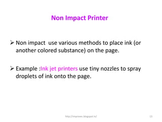 Non Impact Printer


 Non impact use various methods to place ink (or
  another colored substance) on the page.

 Example :Ink jet printers use tiny nozzles to spray
  droplets of ink onto the page.




                      http://improvec.blogspot.in/      13
 