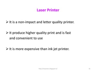 Laser Printer

 It is a non-impact and letter quality printer.

 It produce higher quality print and is fast
  and convenient to use

 It is more expensive than ink jet printer.




                       http://improvec.blogspot.in/   16
 