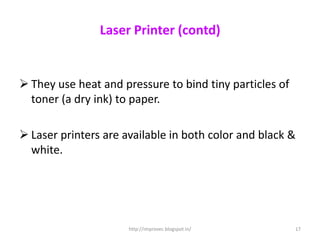 Laser Printer (contd)


 They use heat and pressure to bind tiny particles of
  toner (a dry ink) to paper.

 Laser printers are available in both color and black &
  white.




                      http://improvec.blogspot.in/       17
 