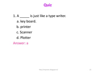 Quiz

1. A _____ is just like a type writer.
   a. key board.
   b. printer
   c. Scanner
   d. Plotter
Answer: a




                  http://improvec.blogspot.in/   22
 