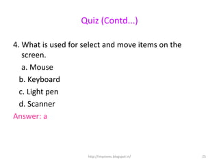 Quiz (Contd...)

4. What is used for select and move items on the
   screen.
   a. Mouse
  b. Keyboard
  c. Light pen
  d. Scanner
Answer: a



                     http://improvec.blogspot.in/   25
 