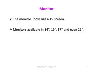 Monitor

 The monitor looks like a TV screen.

 Monitors available in 14”, 15”, 17” and even 21”.




                   http://improvec.blogspot.in/       3
 
