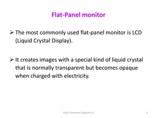Flat-Panel monitor

 The most commonly used flat-panel monitor is LCD
  (Liquid Crystal Display).


 It creates images with a special kind of liquid crystal
  that is normally transparent but becomes opaque
  when charged with electricity.




                      http://improvec.blogspot.in/          6
 
