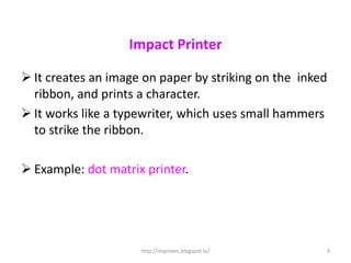 Impact Printer

 It creates an image on paper by striking on the inked
  ribbon, and prints a character.
 It works like a typewriter, which uses small hammers
  to strike the ribbon.

 Example: dot matrix printer.




                     http://improvec.blogspot.in/     9
 