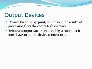 Output Devices
 Devices that display, print, or transmit the results of
processing from the computer’s memory.
 Before an output can be produced by a computer it
must have an output device connect to it.
 