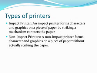 Types of printers
 Impact Printer: An impact printer forms characters
and graphics on a piece of paper by striking a
mechanism contacts the paper.
 Non-Impact Printers: A non-impact printer forms
character and graphics on a piece of paper without
actually striking the paper.
 