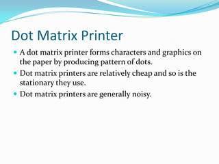 Dot Matrix Printer
 A dot matrix printer forms characters and graphics on
the paper by producing pattern of dots.
 Dot matrix printers are relatively cheap and so is the
stationary they use.
 Dot matrix printers are generally noisy.
 