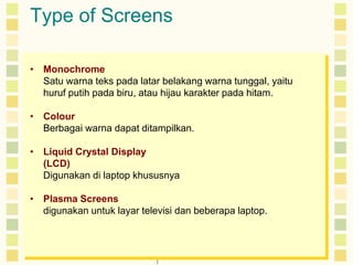 Type of Screens 
• Monochrome 
Satu warna teks pada latar belakang warna tunggal, yaitu 
huruf putih pada biru, atau hijau karakter pada hitam. 
• Colour 
Berbagai warna dapat ditampilkan. 
• Liquid Crystal Display 
(LCD) 
Digunakan di laptop khususnya 
• Plasma Screens 
digunakan untuk layar televisi dan beberapa laptop. 
 
