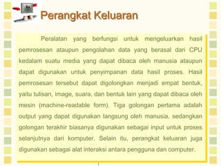 Perangkat Keluaran 
Peralatan yang berfungsi untuk mengeluarkan hasil 
pemrosesan ataupun pengolahan data yang berasal dari CPU 
kedalam suatu media yang dapat dibaca oleh manusia ataupun 
dapat digunakan untuk penyimpanan data hasil proses. Hasil 
pemrosesan tersebut dapat digolongkan menjadi empat bentuk, 
yaitu tulisan, image, suara, dan bentuk lain yang dapat dibaca oleh 
mesin (machine-readable form). Tiga golongan pertama adalah 
output yang dapat digunakan langsung oleh manusia, sedangkan 
golongan terakhir biasanya digunakan sebagai input untuk proses 
selanjutnya dari komputer. Selain itu, perangkat keluaran juga 
digunakan sebagai alat interaksi antara pengguna dan computer. 
 