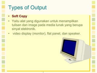 Types of Output 
• Soft Copy 
• Yaitu alat yang digunakan untuk menampilkan 
tulisan dan image pada media lunak yang berupa 
sinyal elektronik. 
• video display (monitor), flat panel, dan speaker. 
 