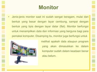 Monitor 
• Jenis-jenis monitor saat ini sudah sangat beragam, mulai dari 
bentuk yang besar dengan layar cembung, sampai dengan 
bentuk yang tipis dengan layar datar (flat). Monitor berfungsi 
untuk menampilkan data dan informasi yang berguna bagi para 
pemakai komputer. Disamping itu, monitor juga berfungsi untuk 
melihat apakah data ataupun program 
yang akan dimasukkan ke dalam 
komputer sudah dalam keadaan benar 
atau belum. 
 