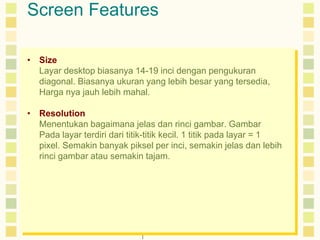 Screen Features 
• Size 
Layar desktop biasanya 14-19 inci dengan pengukuran 
diagonal. Biasanya ukuran yang lebih besar yang tersedia, 
Harga nya jauh lebih mahal. 
• Resolution 
Menentukan bagaimana jelas dan rinci gambar. Gambar 
Pada layar terdiri dari titik-titik kecil. 1 titik pada layar = 1 
pixel. Semakin banyak piksel per inci, semakin jelas dan lebih 
rinci gambar atau semakin tajam. 
 