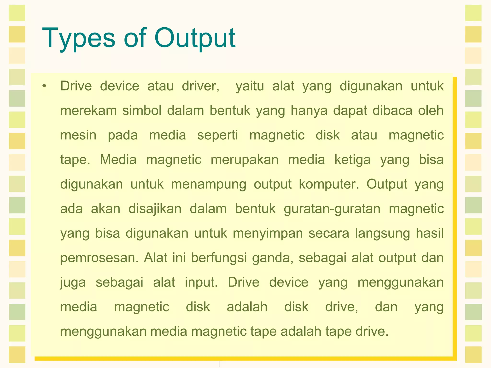 Types of Output
• Drive device atau driver,

yaitu alat yang digunakan untuk

merekam simbol dalam bentuk yang hanya dapat dibaca oleh

mesin pada media seperti magnetic disk atau magnetic
tape. Media magnetic merupakan media ketiga yang bisa
digunakan untuk menampung output komputer. Output yang
ada akan disajikan dalam bentuk guratan-guratan magnetic
yang bisa digunakan untuk menyimpan secara langsung hasil
pemrosesan. Alat ini berfungsi ganda, sebagai alat output dan
juga sebagai alat input. Drive device yang menggunakan
media

magnetic

disk

adalah

disk

drive,

dan

menggunakan media magnetic tape adalah tape drive.

yang

 