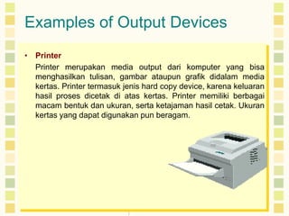 Examples of Output Devices
• Printer
Printer merupakan media output dari komputer yang bisa
menghasilkan tulisan, gambar ataupun grafik didalam media
kertas. Printer termasuk jenis hard copy device, karena keluaran
hasil proses dicetak di atas kertas. Printer memiliki berbagai
macam bentuk dan ukuran, serta ketajaman hasil cetak. Ukuran
kertas yang dapat digunakan pun beragam.

 