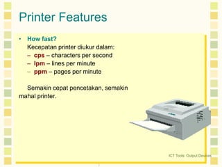 Printer Features
• How fast?
Kecepatan printer diukur dalam:
– cps – characters per second
– lpm – lines per minute
– ppm – pages per minute
Semakin cepat pencetakan, semakin
mahal printer.

ICT Tools: Output Devices

 